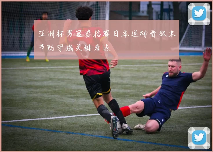 亚洲杯男篮资格赛日本逆转晋级末节防守成关键看点