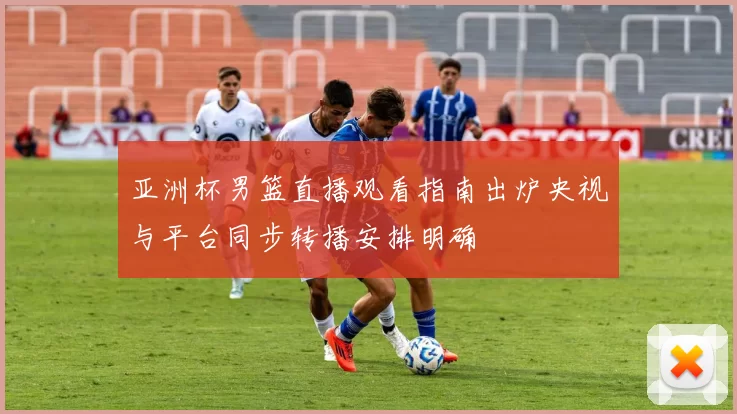 亚洲杯男篮直播观看指南出炉央视与平台同步转播安排明确