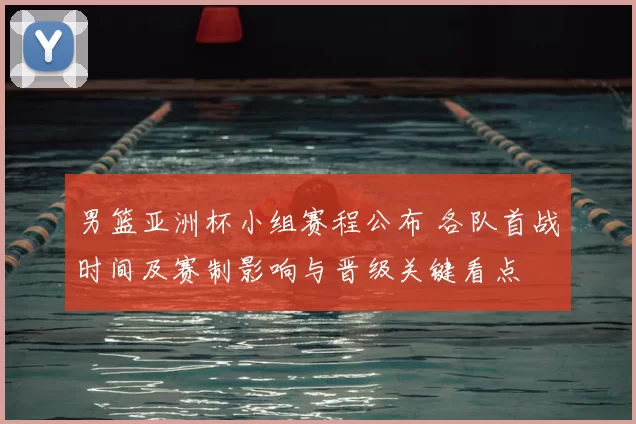 男篮亚洲杯小组赛程公布 各队首战时间及赛制影响与晋级关键看点