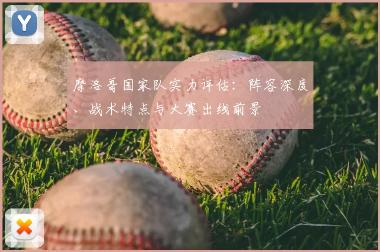 摩洛哥国家队实力评估:阵容深度、战术特点与大赛出线前景