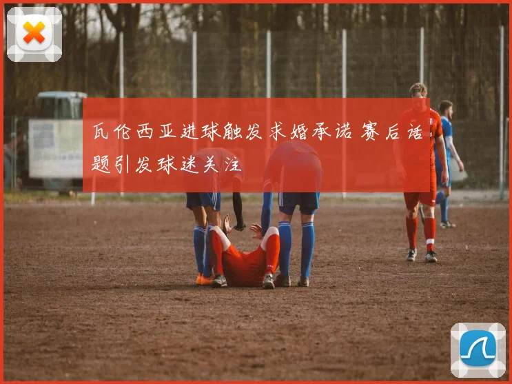 瓦伦西亚进球触发求婚承诺 赛后话题引发球迷关注