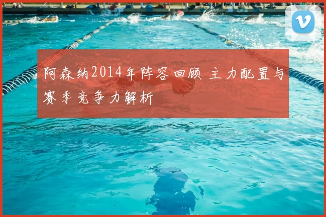 阿森纳2014年阵容回顾 主力配置与赛季竞争力解析