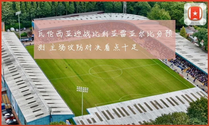 瓦伦西亚迎战比利亚雷亚尔比分预测 主场攻防对决看点十足