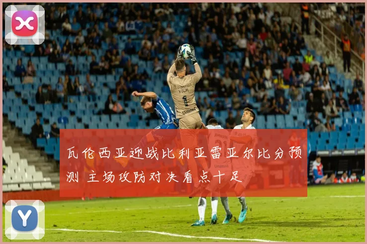瓦伦西亚迎战比利亚雷亚尔比分预测 主场攻防对决看点十足