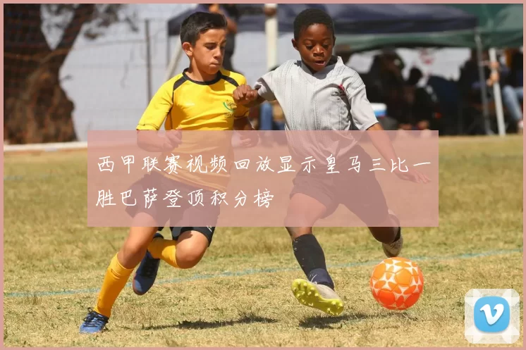 西甲联赛视频回放显示皇马三比一胜巴萨登顶积分榜
