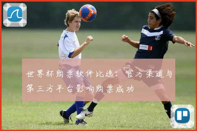 世界杯购票软件比选:官方渠道与第三方平台影响购票成功