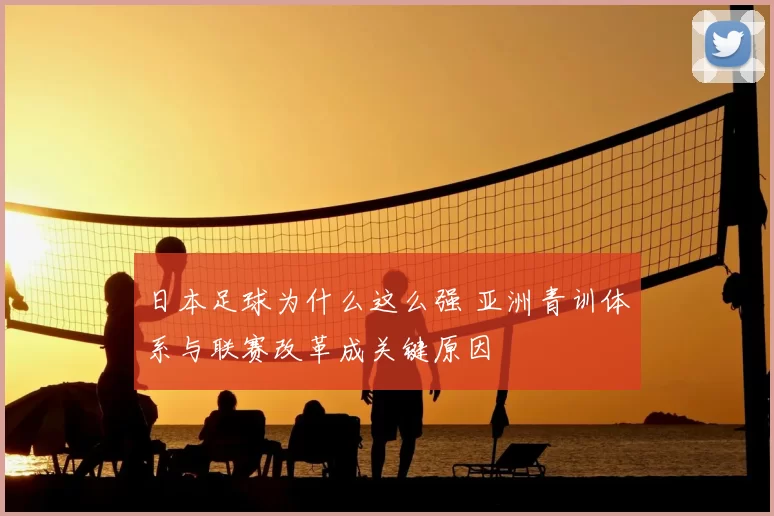 日本足球为什么这么强 亚洲青训体系与联赛改革成关键原因