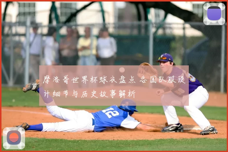 摩洛哥世界杯球衣盘点 各国队服设计细节与历史故事解析