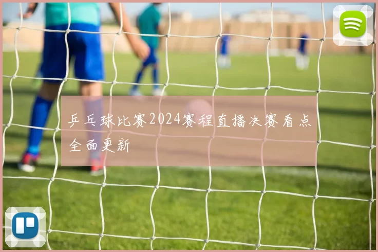 乒乓球比赛2024赛程直播决赛看点全面更新