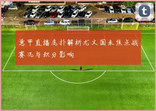 意甲直播虎扑解析尤文国米焦点战赛况与积分影响