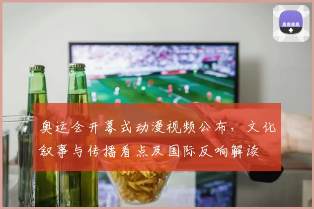 奥运会开幕式动漫视频公布，文化叙事与传播看点及国际反响解读