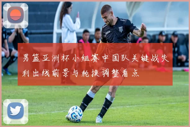 男篮亚洲杯小组赛中国队关键战失利出线前景与轮换调整看点