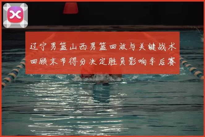 辽宁男篮山西男篮回放与关键战术回顾末节得分决定胜负影响季后赛形势