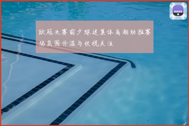 欧冠决赛前夕球迷集体高潮助推赛场氛围升温与收视关注