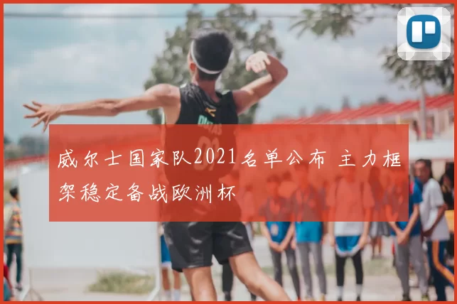 威尔士国家队2021名单公布 主力框架稳定备战欧洲杯