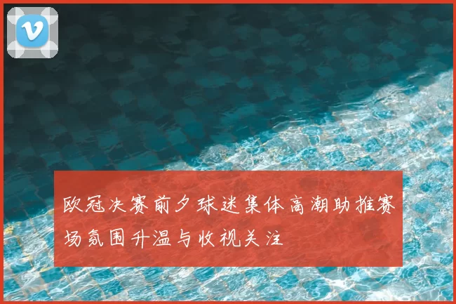 欧冠决赛前夕球迷集体高潮助推赛场氛围升温与收视关注
