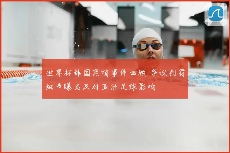 世界杯韩国黑哨事件回顾 争议判罚细节曝光及对亚洲足球影响