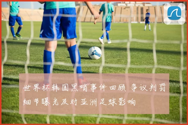 世界杯韩国黑哨事件回顾 争议判罚细节曝光及对亚洲足球影响