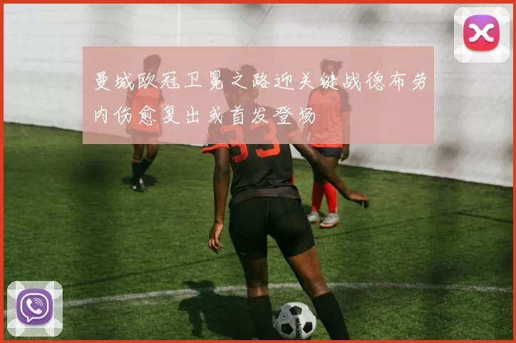 曼城欧冠卫冕之路迎关键战德布劳内伤愈复出或首发登场