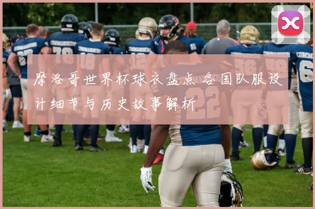 摩洛哥世界杯球衣盘点 各国队服设计细节与历史故事解析