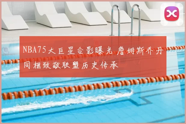 NBA75大巨星合影曝光 詹姆斯乔丹同框致敬联盟历史传承