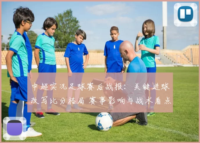 中超实况足球赛后战报:关键进球改写比分格局 赛事影响与战术看点