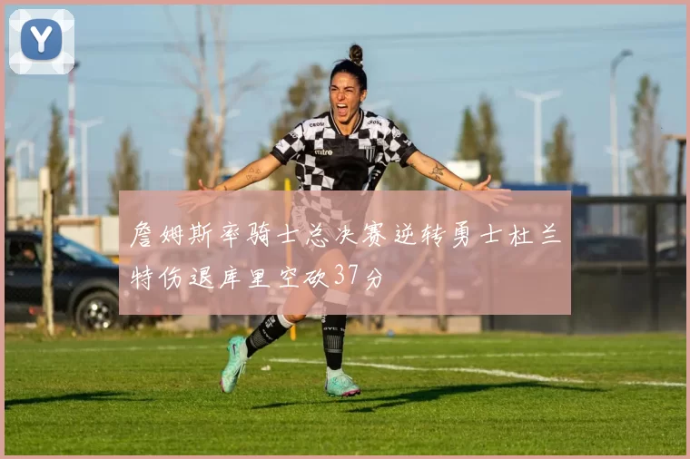 詹姆斯率骑士总决赛逆转勇士杜兰特伤退库里空砍37分