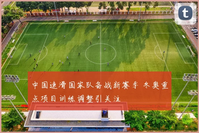 中国速滑国家队备战新赛季 冬奥重点项目训练调整引关注