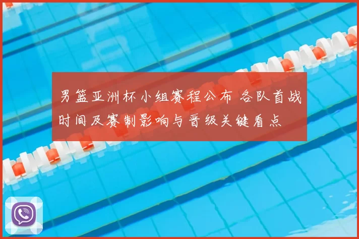 男篮亚洲杯小组赛程公布 各队首战时间及赛制影响与晋级关键看点