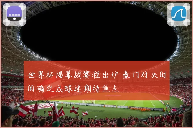 世界杯揭幕战赛程出炉 豪门对决时间确定成球迷期待焦点