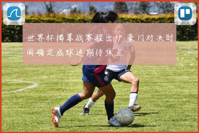 世界杯揭幕战赛程出炉 豪门对决时间确定成球迷期待焦点