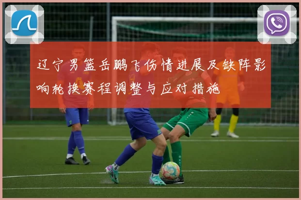 辽宁男篮岳鹏飞伤情进展及缺阵影响轮换赛程调整与应对措施