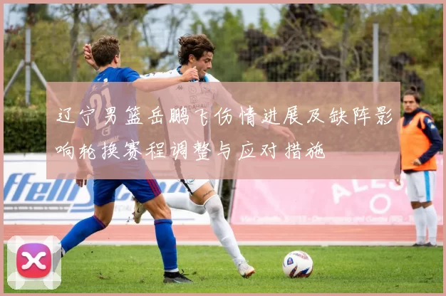 辽宁男篮岳鹏飞伤情进展及缺阵影响轮换赛程调整与应对措施