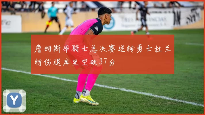 詹姆斯率骑士总决赛逆转勇士杜兰特伤退库里空砍37分