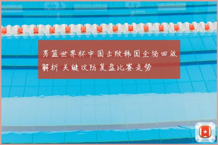 男篮世界杯中国击败韩国全场回放解析 关键攻防复盘比赛走势