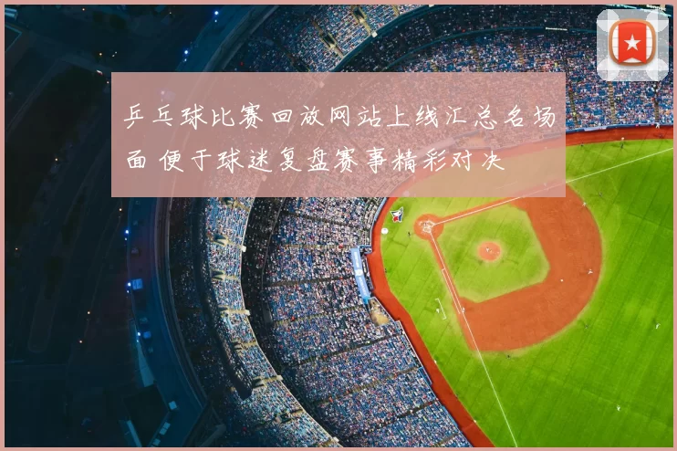 乒乓球比赛回放网站上线汇总名场面 便于球迷复盘赛事精彩对决