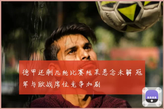 德甲还剩几轮比赛结果悬念未解 冠军与欧战席位竞争加剧