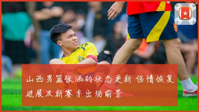 山西男篮张涵钧状态更新 伤情恢复进展及新赛季出场前景