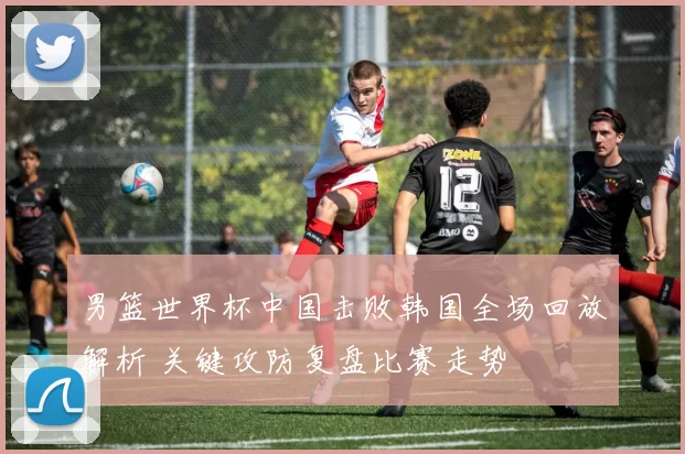 男篮世界杯中国击败韩国全场回放解析 关键攻防复盘比赛走势