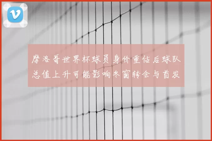 摩洛哥世界杯球员身价重估后球队总值上升可能影响冬窗转会与首发调整