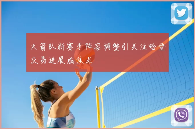 火箭队新赛季阵容调整引关注哈登交易进展成焦点