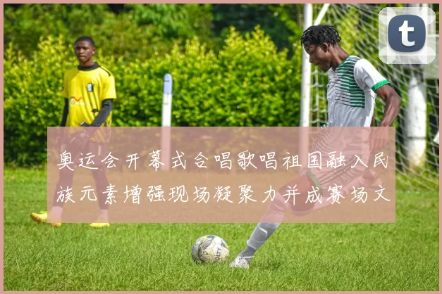 奥运会开幕式合唱歌唱祖国融入民族元素增强现场凝聚力并成赛场文化亮点